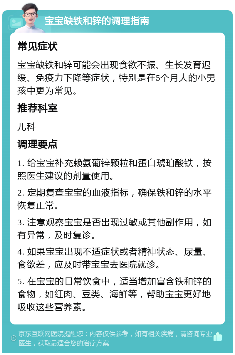 宝宝缺铁和锌的调理指南 常见症状 宝宝缺铁和锌可能会出现食欲不振、生长发育迟缓、免疫力下降等症状，特别是在5个月大的小男孩中更为常见。 推荐科室 儿科 调理要点 1. 给宝宝补充赖氨葡锌颗粒和蛋白琥珀酸铁，按照医生建议的剂量使用。 2. 定期复查宝宝的血液指标，确保铁和锌的水平恢复正常。 3. 注意观察宝宝是否出现过敏或其他副作用，如有异常，及时复诊。 4. 如果宝宝出现不适症状或者精神状态、尿量、食欲差，应及时带宝宝去医院就诊。 5. 在宝宝的日常饮食中，适当增加富含铁和锌的食物，如红肉、豆类、海鲜等，帮助宝宝更好地吸收这些营养素。