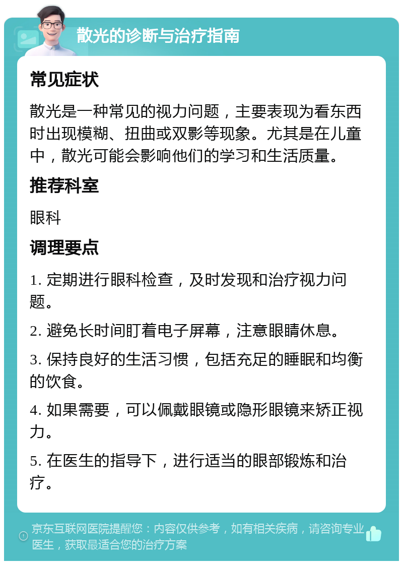 散光的诊断与治疗指南 常见症状 散光是一种常见的视力问题，主要表现为看东西时出现模糊、扭曲或双影等现象。尤其是在儿童中，散光可能会影响他们的学习和生活质量。 推荐科室 眼科 调理要点 1. 定期进行眼科检查，及时发现和治疗视力问题。 2. 避免长时间盯着电子屏幕，注意眼睛休息。 3. 保持良好的生活习惯，包括充足的睡眠和均衡的饮食。 4. 如果需要，可以佩戴眼镜或隐形眼镜来矫正视力。 5. 在医生的指导下，进行适当的眼部锻炼和治疗。