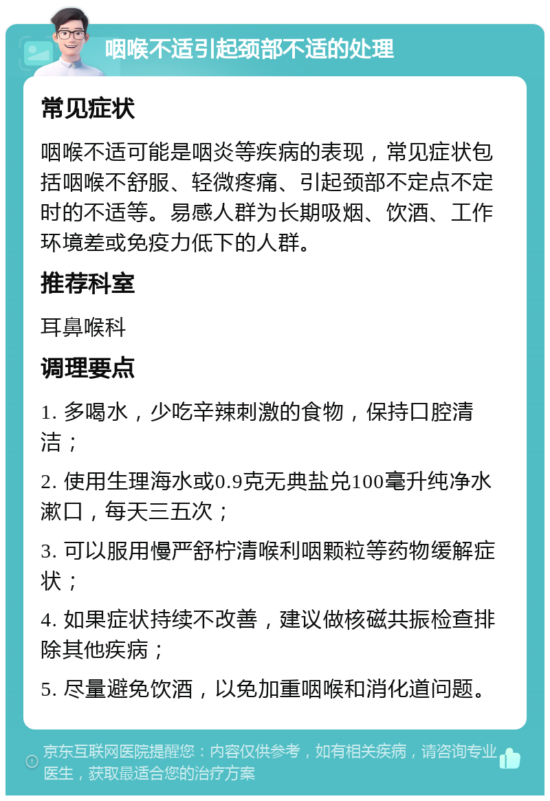 咽喉不适引起颈部不适的处理 常见症状 咽喉不适可能是咽炎等疾病的表现，常见症状包括咽喉不舒服、轻微疼痛、引起颈部不定点不定时的不适等。易感人群为长期吸烟、饮酒、工作环境差或免疫力低下的人群。 推荐科室 耳鼻喉科 调理要点 1. 多喝水，少吃辛辣刺激的食物，保持口腔清洁； 2. 使用生理海水或0.9克无典盐兑100毫升纯净水漱口，每天三五次； 3. 可以服用慢严舒柠清喉利咽颗粒等药物缓解症状； 4. 如果症状持续不改善，建议做核磁共振检查排除其他疾病； 5. 尽量避免饮酒，以免加重咽喉和消化道问题。