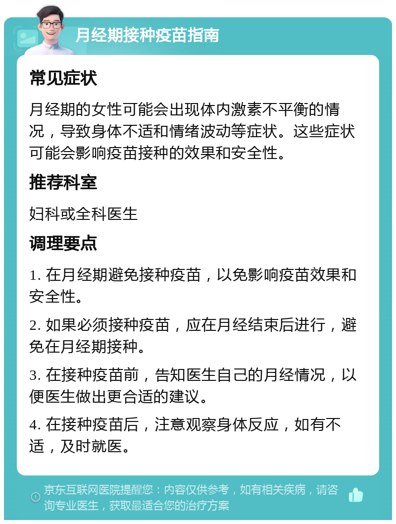 月经期接种疫苗指南 常见症状 月经期的女性可能会出现体内激素不平衡的情况，导致身体不适和情绪波动等症状。这些症状可能会影响疫苗接种的效果和安全性。 推荐科室 妇科或全科医生 调理要点 1. 在月经期避免接种疫苗，以免影响疫苗效果和安全性。 2. 如果必须接种疫苗，应在月经结束后进行，避免在月经期接种。 3. 在接种疫苗前，告知医生自己的月经情况，以便医生做出更合适的建议。 4. 在接种疫苗后，注意观察身体反应，如有不适，及时就医。