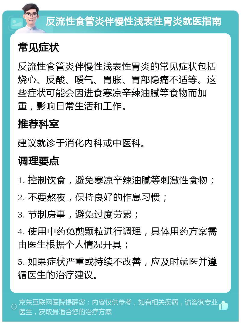 反流性食管炎伴慢性浅表性胃炎就医指南 常见症状 反流性食管炎伴慢性浅表性胃炎的常见症状包括烧心、反酸、嗳气、胃胀、胃部隐痛不适等。这些症状可能会因进食寒凉辛辣油腻等食物而加重，影响日常生活和工作。 推荐科室 建议就诊于消化内科或中医科。 调理要点 1. 控制饮食，避免寒凉辛辣油腻等刺激性食物； 2. 不要熬夜，保持良好的作息习惯； 3. 节制房事，避免过度劳累； 4. 使用中药免煎颗粒进行调理，具体用药方案需由医生根据个人情况开具； 5. 如果症状严重或持续不改善，应及时就医并遵循医生的治疗建议。