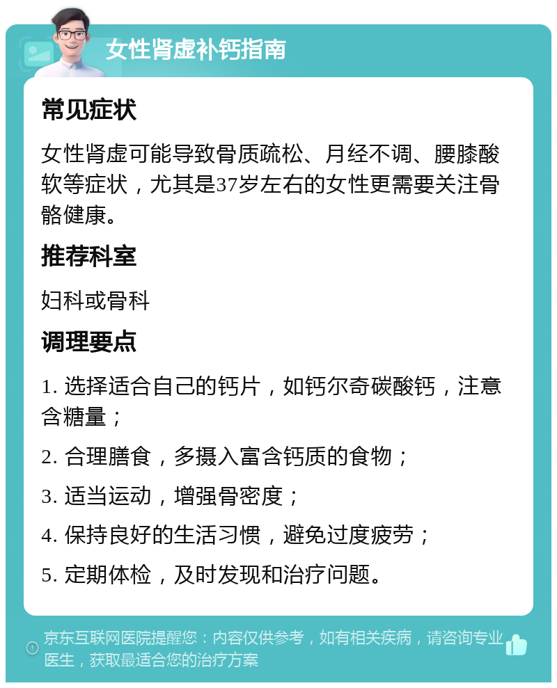 女性肾虚补钙指南 常见症状 女性肾虚可能导致骨质疏松、月经不调、腰膝酸软等症状，尤其是37岁左右的女性更需要关注骨骼健康。 推荐科室 妇科或骨科 调理要点 1. 选择适合自己的钙片，如钙尔奇碳酸钙，注意含糖量； 2. 合理膳食，多摄入富含钙质的食物； 3. 适当运动，增强骨密度； 4. 保持良好的生活习惯，避免过度疲劳； 5. 定期体检，及时发现和治疗问题。