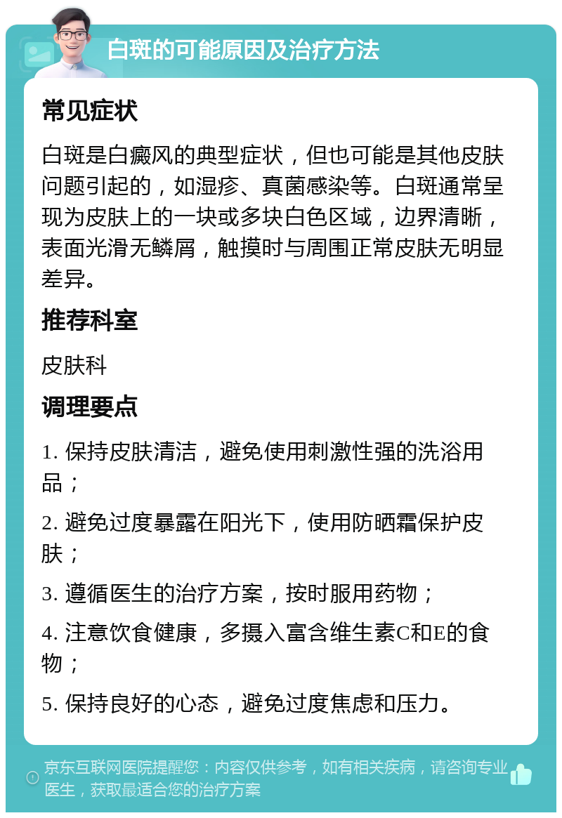 白斑的可能原因及治疗方法 常见症状 白斑是白癜风的典型症状，但也可能是其他皮肤问题引起的，如湿疹、真菌感染等。白斑通常呈现为皮肤上的一块或多块白色区域，边界清晰，表面光滑无鳞屑，触摸时与周围正常皮肤无明显差异。 推荐科室 皮肤科 调理要点 1. 保持皮肤清洁，避免使用刺激性强的洗浴用品； 2. 避免过度暴露在阳光下，使用防晒霜保护皮肤； 3. 遵循医生的治疗方案，按时服用药物； 4. 注意饮食健康，多摄入富含维生素C和E的食物； 5. 保持良好的心态，避免过度焦虑和压力。