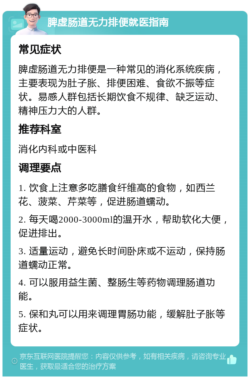 脾虚肠道无力排便就医指南 常见症状 脾虚肠道无力排便是一种常见的消化系统疾病，主要表现为肚子胀、排便困难、食欲不振等症状。易感人群包括长期饮食不规律、缺乏运动、精神压力大的人群。 推荐科室 消化内科或中医科 调理要点 1. 饮食上注意多吃膳食纤维高的食物，如西兰花、菠菜、芹菜等，促进肠道蠕动。 2. 每天喝2000-3000ml的温开水，帮助软化大便，促进排出。 3. 适量运动，避免长时间卧床或不运动，保持肠道蠕动正常。 4. 可以服用益生菌、整肠生等药物调理肠道功能。 5. 保和丸可以用来调理胃肠功能，缓解肚子胀等症状。