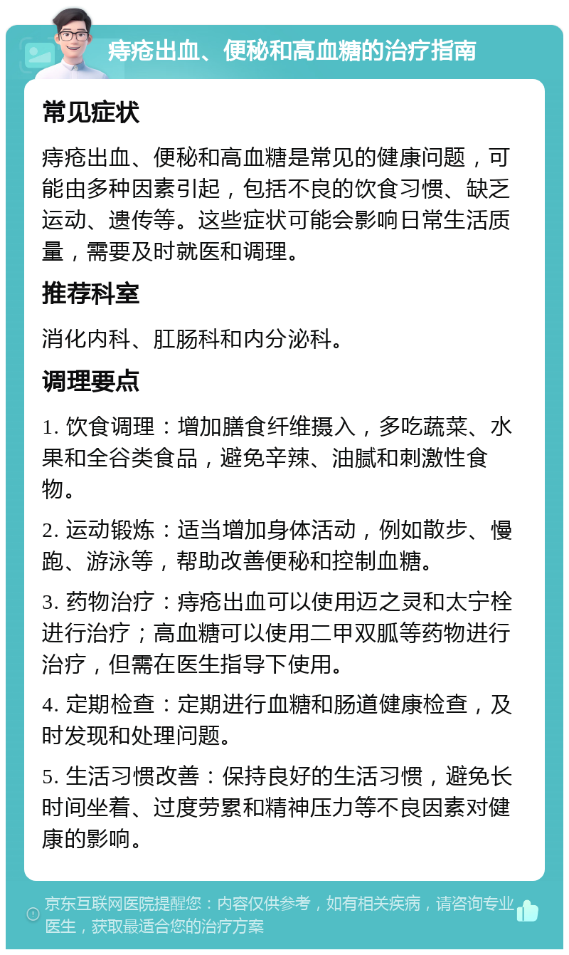 痔疮出血、便秘和高血糖的治疗指南 常见症状 痔疮出血、便秘和高血糖是常见的健康问题，可能由多种因素引起，包括不良的饮食习惯、缺乏运动、遗传等。这些症状可能会影响日常生活质量，需要及时就医和调理。 推荐科室 消化内科、肛肠科和内分泌科。 调理要点 1. 饮食调理：增加膳食纤维摄入，多吃蔬菜、水果和全谷类食品，避免辛辣、油腻和刺激性食物。 2. 运动锻炼：适当增加身体活动，例如散步、慢跑、游泳等，帮助改善便秘和控制血糖。 3. 药物治疗：痔疮出血可以使用迈之灵和太宁栓进行治疗；高血糖可以使用二甲双胍等药物进行治疗，但需在医生指导下使用。 4. 定期检查：定期进行血糖和肠道健康检查，及时发现和处理问题。 5. 生活习惯改善：保持良好的生活习惯，避免长时间坐着、过度劳累和精神压力等不良因素对健康的影响。