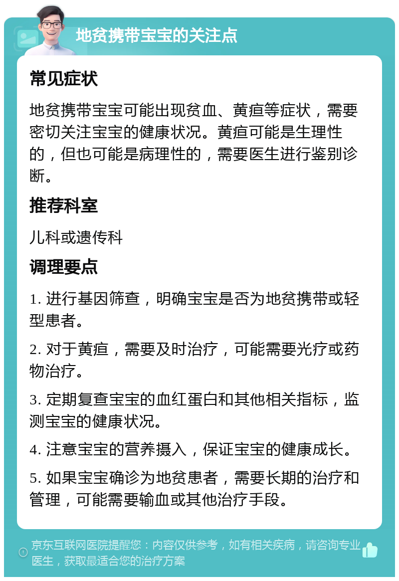 地贫携带宝宝的关注点 常见症状 地贫携带宝宝可能出现贫血、黄疸等症状，需要密切关注宝宝的健康状况。黄疸可能是生理性的，但也可能是病理性的，需要医生进行鉴别诊断。 推荐科室 儿科或遗传科 调理要点 1. 进行基因筛查，明确宝宝是否为地贫携带或轻型患者。 2. 对于黄疸，需要及时治疗，可能需要光疗或药物治疗。 3. 定期复查宝宝的血红蛋白和其他相关指标，监测宝宝的健康状况。 4. 注意宝宝的营养摄入，保证宝宝的健康成长。 5. 如果宝宝确诊为地贫患者，需要长期的治疗和管理，可能需要输血或其他治疗手段。