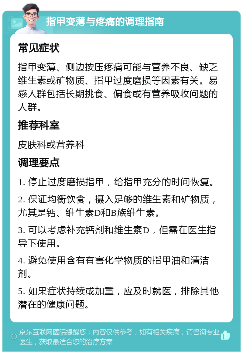 指甲变薄与疼痛的调理指南 常见症状 指甲变薄、侧边按压疼痛可能与营养不良、缺乏维生素或矿物质、指甲过度磨损等因素有关。易感人群包括长期挑食、偏食或有营养吸收问题的人群。 推荐科室 皮肤科或营养科 调理要点 1. 停止过度磨损指甲，给指甲充分的时间恢复。 2. 保证均衡饮食，摄入足够的维生素和矿物质，尤其是钙、维生素D和B族维生素。 3. 可以考虑补充钙剂和维生素D，但需在医生指导下使用。 4. 避免使用含有有害化学物质的指甲油和清洁剂。 5. 如果症状持续或加重，应及时就医，排除其他潜在的健康问题。