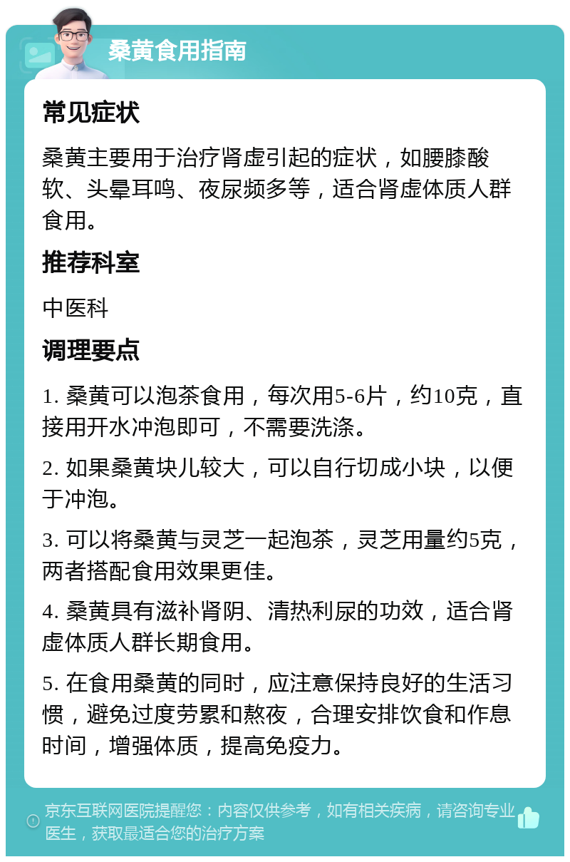 桑黄食用指南 常见症状 桑黄主要用于治疗肾虚引起的症状，如腰膝酸软、头晕耳鸣、夜尿频多等，适合肾虚体质人群食用。 推荐科室 中医科 调理要点 1. 桑黄可以泡茶食用，每次用5-6片，约10克，直接用开水冲泡即可，不需要洗涤。 2. 如果桑黄块儿较大，可以自行切成小块，以便于冲泡。 3. 可以将桑黄与灵芝一起泡茶，灵芝用量约5克，两者搭配食用效果更佳。 4. 桑黄具有滋补肾阴、清热利尿的功效，适合肾虚体质人群长期食用。 5. 在食用桑黄的同时，应注意保持良好的生活习惯，避免过度劳累和熬夜，合理安排饮食和作息时间，增强体质，提高免疫力。