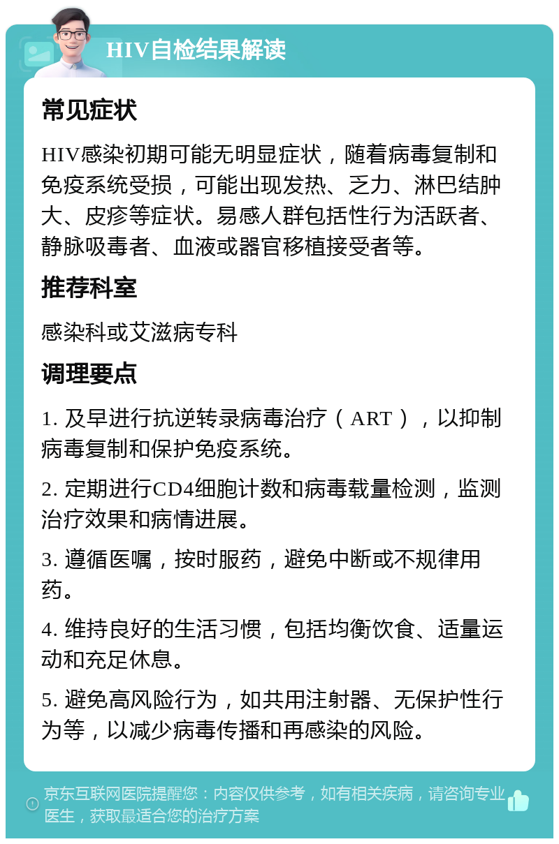 HIV自检结果解读 常见症状 HIV感染初期可能无明显症状，随着病毒复制和免疫系统受损，可能出现发热、乏力、淋巴结肿大、皮疹等症状。易感人群包括性行为活跃者、静脉吸毒者、血液或器官移植接受者等。 推荐科室 感染科或艾滋病专科 调理要点 1. 及早进行抗逆转录病毒治疗（ART），以抑制病毒复制和保护免疫系统。 2. 定期进行CD4细胞计数和病毒载量检测，监测治疗效果和病情进展。 3. 遵循医嘱，按时服药，避免中断或不规律用药。 4. 维持良好的生活习惯，包括均衡饮食、适量运动和充足休息。 5. 避免高风险行为，如共用注射器、无保护性行为等，以减少病毒传播和再感染的风险。