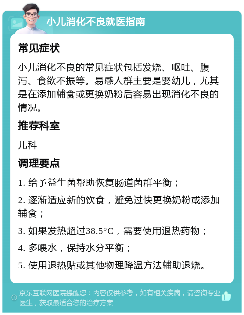 小儿消化不良就医指南 常见症状 小儿消化不良的常见症状包括发烧、呕吐、腹泻、食欲不振等。易感人群主要是婴幼儿，尤其是在添加辅食或更换奶粉后容易出现消化不良的情况。 推荐科室 儿科 调理要点 1. 给予益生菌帮助恢复肠道菌群平衡； 2. 逐渐适应新的饮食，避免过快更换奶粉或添加辅食； 3. 如果发热超过38.5°C，需要使用退热药物； 4. 多喂水，保持水分平衡； 5. 使用退热贴或其他物理降温方法辅助退烧。