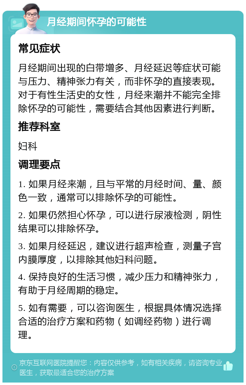 月经期间怀孕的可能性 常见症状 月经期间出现的白带增多、月经延迟等症状可能与压力、精神张力有关，而非怀孕的直接表现。对于有性生活史的女性，月经来潮并不能完全排除怀孕的可能性，需要结合其他因素进行判断。 推荐科室 妇科 调理要点 1. 如果月经来潮，且与平常的月经时间、量、颜色一致，通常可以排除怀孕的可能性。 2. 如果仍然担心怀孕，可以进行尿液检测，阴性结果可以排除怀孕。 3. 如果月经延迟，建议进行超声检查，测量子宫内膜厚度，以排除其他妇科问题。 4. 保持良好的生活习惯，减少压力和精神张力，有助于月经周期的稳定。 5. 如有需要，可以咨询医生，根据具体情况选择合适的治疗方案和药物（如调经药物）进行调理。