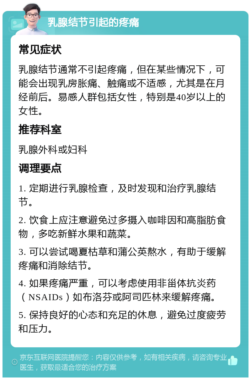 乳腺结节引起的疼痛 常见症状 乳腺结节通常不引起疼痛，但在某些情况下，可能会出现乳房胀痛、触痛或不适感，尤其是在月经前后。易感人群包括女性，特别是40岁以上的女性。 推荐科室 乳腺外科或妇科 调理要点 1. 定期进行乳腺检查，及时发现和治疗乳腺结节。 2. 饮食上应注意避免过多摄入咖啡因和高脂肪食物，多吃新鲜水果和蔬菜。 3. 可以尝试喝夏枯草和蒲公英熬水，有助于缓解疼痛和消除结节。 4. 如果疼痛严重，可以考虑使用非甾体抗炎药（NSAIDs）如布洛芬或阿司匹林来缓解疼痛。 5. 保持良好的心态和充足的休息，避免过度疲劳和压力。