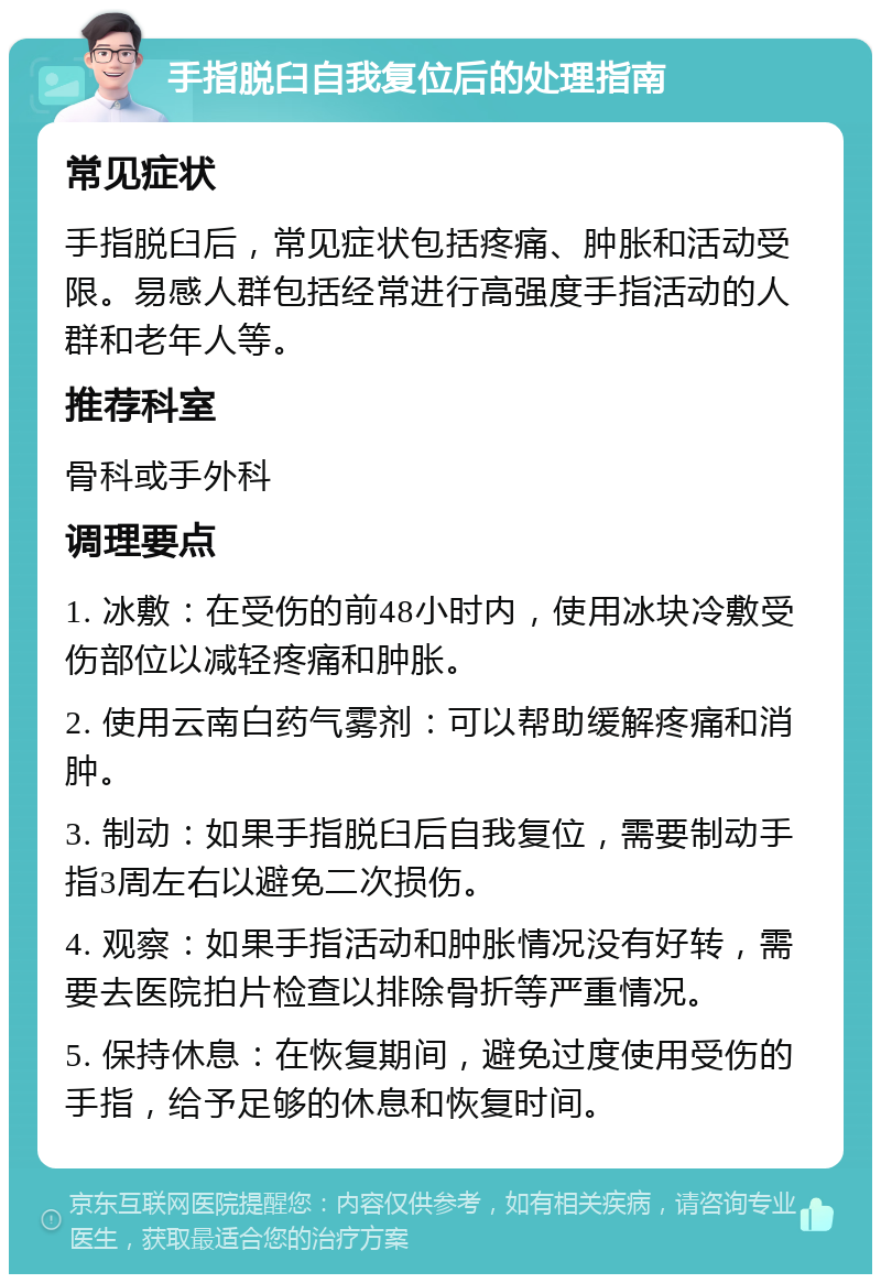 手指脱臼自我复位后的处理指南 常见症状 手指脱臼后，常见症状包括疼痛、肿胀和活动受限。易感人群包括经常进行高强度手指活动的人群和老年人等。 推荐科室 骨科或手外科 调理要点 1. 冰敷：在受伤的前48小时内，使用冰块冷敷受伤部位以减轻疼痛和肿胀。 2. 使用云南白药气雾剂：可以帮助缓解疼痛和消肿。 3. 制动：如果手指脱臼后自我复位，需要制动手指3周左右以避免二次损伤。 4. 观察：如果手指活动和肿胀情况没有好转，需要去医院拍片检查以排除骨折等严重情况。 5. 保持休息：在恢复期间，避免过度使用受伤的手指，给予足够的休息和恢复时间。