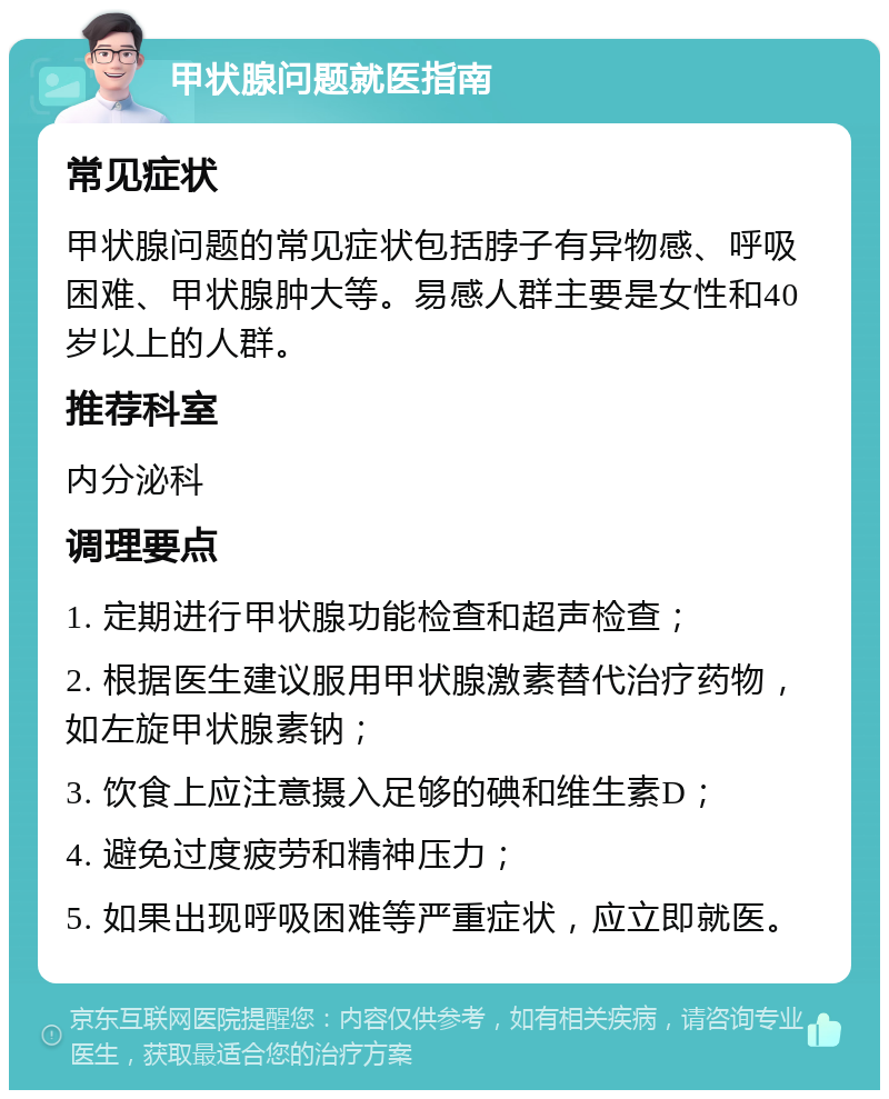 甲状腺问题就医指南 常见症状 甲状腺问题的常见症状包括脖子有异物感、呼吸困难、甲状腺肿大等。易感人群主要是女性和40岁以上的人群。 推荐科室 内分泌科 调理要点 1. 定期进行甲状腺功能检查和超声检查； 2. 根据医生建议服用甲状腺激素替代治疗药物，如左旋甲状腺素钠； 3. 饮食上应注意摄入足够的碘和维生素D； 4. 避免过度疲劳和精神压力； 5. 如果出现呼吸困难等严重症状，应立即就医。