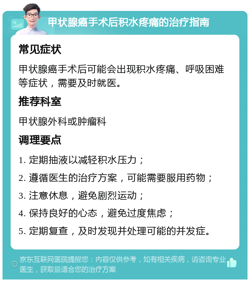 甲状腺癌手术后积水疼痛的治疗指南 常见症状 甲状腺癌手术后可能会出现积水疼痛、呼吸困难等症状，需要及时就医。 推荐科室 甲状腺外科或肿瘤科 调理要点 1. 定期抽液以减轻积水压力； 2. 遵循医生的治疗方案，可能需要服用药物； 3. 注意休息，避免剧烈运动； 4. 保持良好的心态，避免过度焦虑； 5. 定期复查，及时发现并处理可能的并发症。