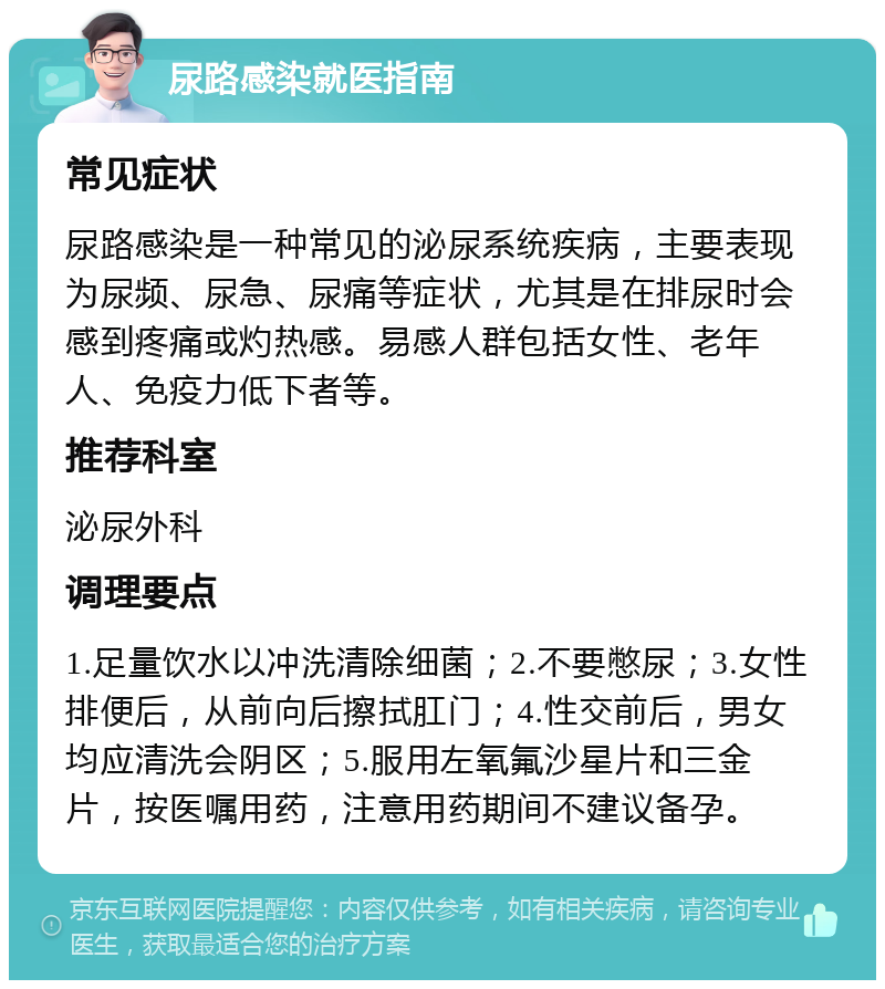 尿路感染就医指南 常见症状 尿路感染是一种常见的泌尿系统疾病，主要表现为尿频、尿急、尿痛等症状，尤其是在排尿时会感到疼痛或灼热感。易感人群包括女性、老年人、免疫力低下者等。 推荐科室 泌尿外科 调理要点 1.足量饮水以冲洗清除细菌；2.不要憋尿；3.女性排便后，从前向后擦拭肛门；4.性交前后，男女均应清洗会阴区；5.服用左氧氟沙星片和三金片，按医嘱用药，注意用药期间不建议备孕。