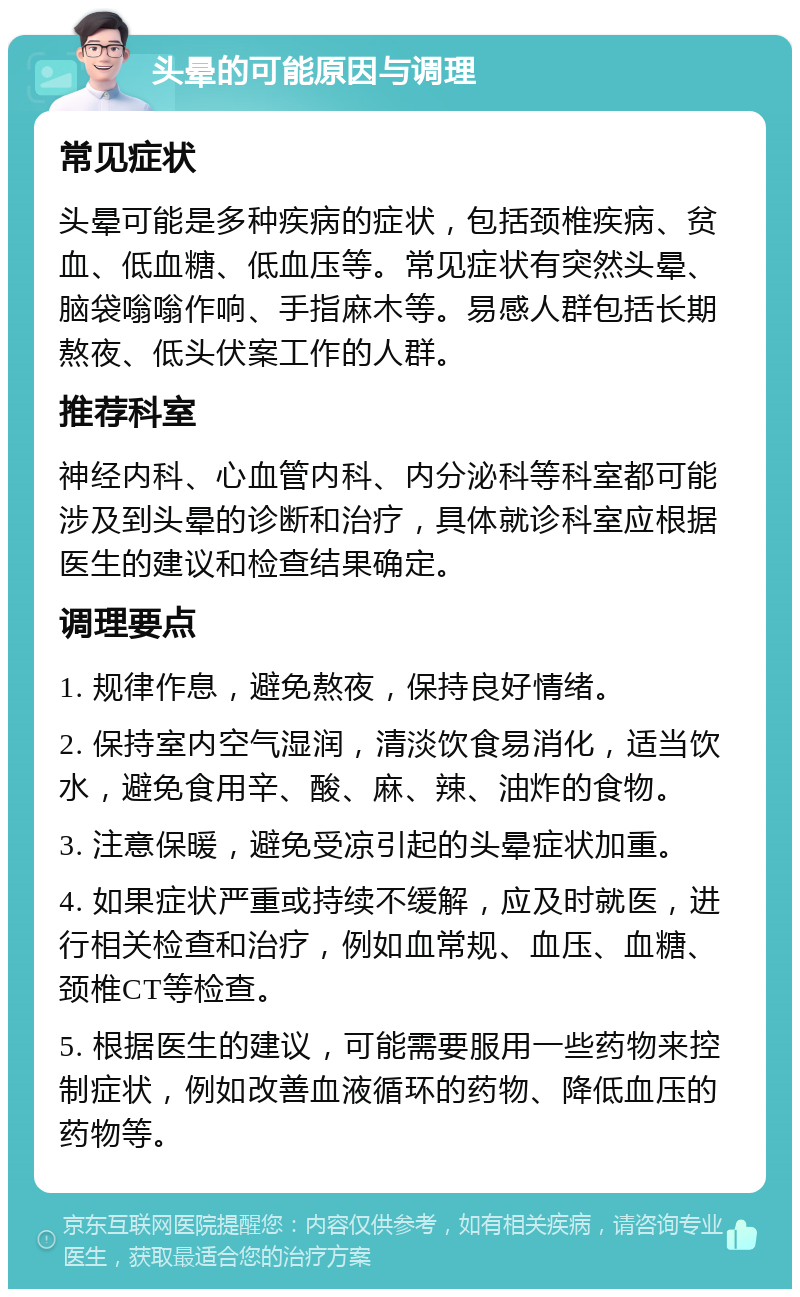 头晕的可能原因与调理 常见症状 头晕可能是多种疾病的症状，包括颈椎疾病、贫血、低血糖、低血压等。常见症状有突然头晕、脑袋嗡嗡作响、手指麻木等。易感人群包括长期熬夜、低头伏案工作的人群。 推荐科室 神经内科、心血管内科、内分泌科等科室都可能涉及到头晕的诊断和治疗，具体就诊科室应根据医生的建议和检查结果确定。 调理要点 1. 规律作息，避免熬夜，保持良好情绪。 2. 保持室内空气湿润，清淡饮食易消化，适当饮水，避免食用辛、酸、麻、辣、油炸的食物。 3. 注意保暖，避免受凉引起的头晕症状加重。 4. 如果症状严重或持续不缓解，应及时就医，进行相关检查和治疗，例如血常规、血压、血糖、颈椎CT等检查。 5. 根据医生的建议，可能需要服用一些药物来控制症状，例如改善血液循环的药物、降低血压的药物等。