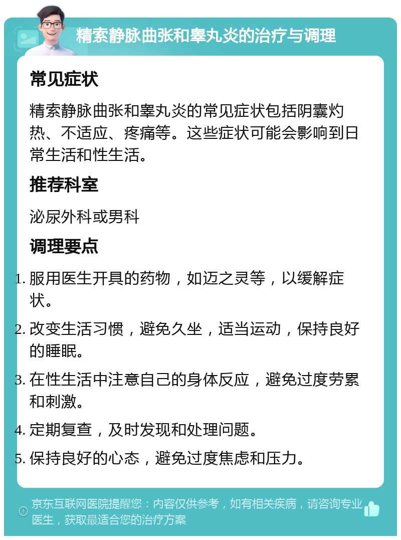 精索静脉曲张和睾丸炎的治疗与调理 常见症状 精索静脉曲张和睾丸炎的常见症状包括阴囊灼热、不适应、疼痛等。这些症状可能会影响到日常生活和性生活。 推荐科室 泌尿外科或男科 调理要点 服用医生开具的药物，如迈之灵等，以缓解症状。 改变生活习惯，避免久坐，适当运动，保持良好的睡眠。 在性生活中注意自己的身体反应，避免过度劳累和刺激。 定期复查，及时发现和处理问题。 保持良好的心态，避免过度焦虑和压力。