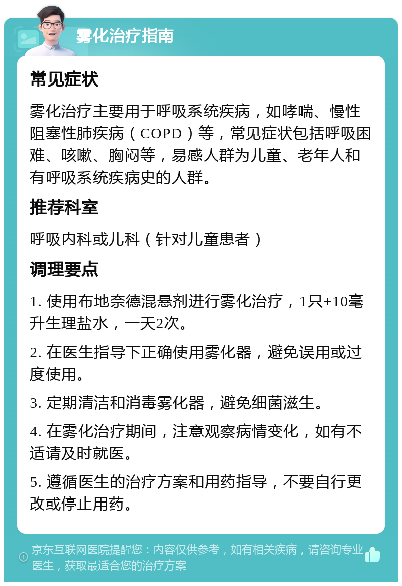 雾化治疗指南 常见症状 雾化治疗主要用于呼吸系统疾病，如哮喘、慢性阻塞性肺疾病（COPD）等，常见症状包括呼吸困难、咳嗽、胸闷等，易感人群为儿童、老年人和有呼吸系统疾病史的人群。 推荐科室 呼吸内科或儿科（针对儿童患者） 调理要点 1. 使用布地奈德混悬剂进行雾化治疗，1只+10毫升生理盐水，一天2次。 2. 在医生指导下正确使用雾化器，避免误用或过度使用。 3. 定期清洁和消毒雾化器，避免细菌滋生。 4. 在雾化治疗期间，注意观察病情变化，如有不适请及时就医。 5. 遵循医生的治疗方案和用药指导，不要自行更改或停止用药。