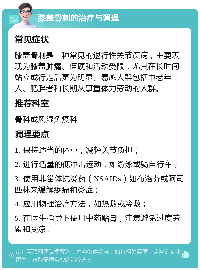 膝盖骨刺的治疗与调理 常见症状 膝盖骨刺是一种常见的退行性关节疾病，主要表现为膝盖肿痛、僵硬和活动受限，尤其在长时间站立或行走后更为明显。易感人群包括中老年人、肥胖者和长期从事重体力劳动的人群。 推荐科室 骨科或风湿免疫科 调理要点 1. 保持适当的体重，减轻关节负担； 2. 进行适量的低冲击运动，如游泳或骑自行车； 3. 使用非甾体抗炎药（NSAIDs）如布洛芬或阿司匹林来缓解疼痛和炎症； 4. 应用物理治疗方法，如热敷或冷敷； 5. 在医生指导下使用中药贴膏，注意避免过度劳累和受凉。