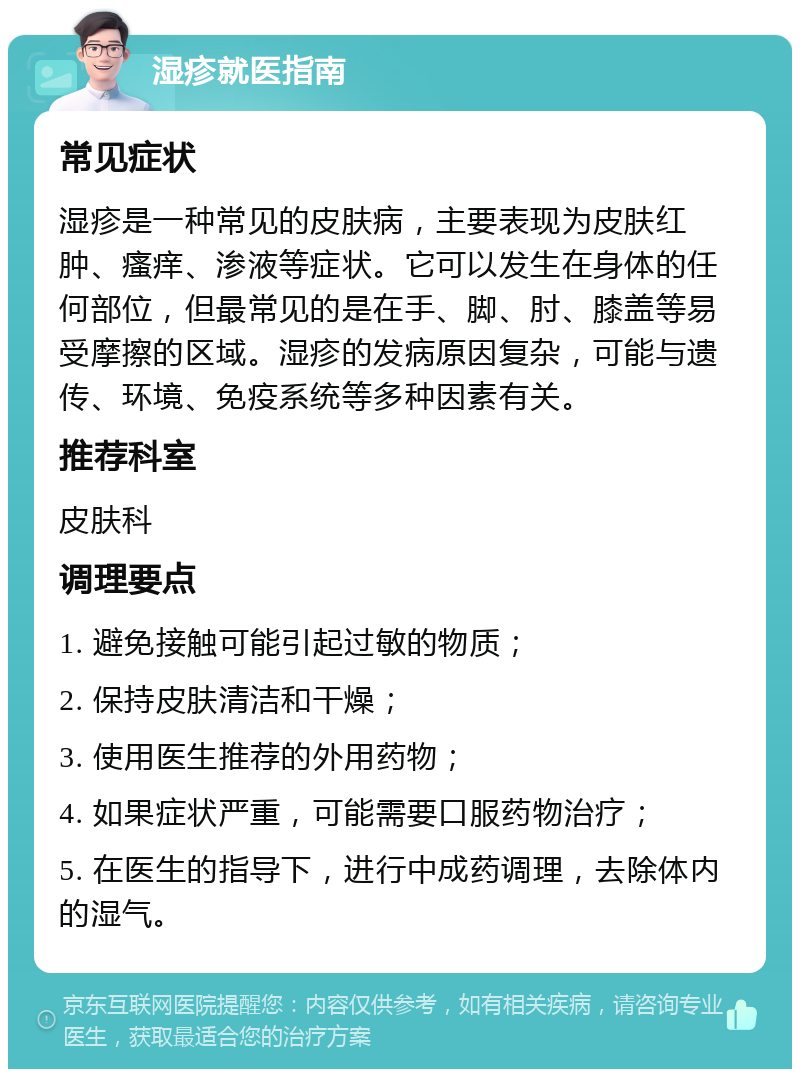 湿疹就医指南 常见症状 湿疹是一种常见的皮肤病，主要表现为皮肤红肿、瘙痒、渗液等症状。它可以发生在身体的任何部位，但最常见的是在手、脚、肘、膝盖等易受摩擦的区域。湿疹的发病原因复杂，可能与遗传、环境、免疫系统等多种因素有关。 推荐科室 皮肤科 调理要点 1. 避免接触可能引起过敏的物质； 2. 保持皮肤清洁和干燥； 3. 使用医生推荐的外用药物； 4. 如果症状严重，可能需要口服药物治疗； 5. 在医生的指导下，进行中成药调理，去除体内的湿气。