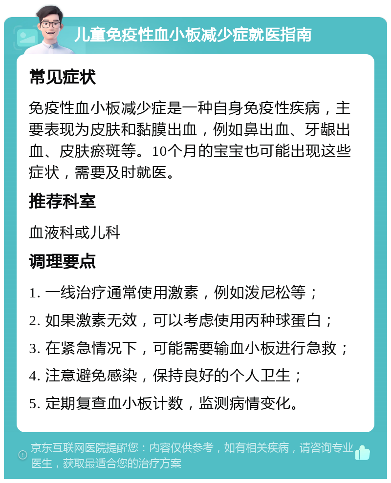 儿童免疫性血小板减少症就医指南 常见症状 免疫性血小板减少症是一种自身免疫性疾病，主要表现为皮肤和黏膜出血，例如鼻出血、牙龈出血、皮肤瘀斑等。10个月的宝宝也可能出现这些症状，需要及时就医。 推荐科室 血液科或儿科 调理要点 1. 一线治疗通常使用激素，例如泼尼松等； 2. 如果激素无效，可以考虑使用丙种球蛋白； 3. 在紧急情况下，可能需要输血小板进行急救； 4. 注意避免感染，保持良好的个人卫生； 5. 定期复查血小板计数，监测病情变化。