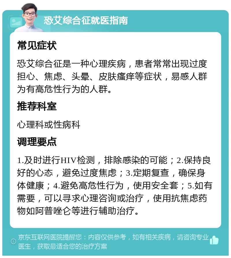 恐艾综合征就医指南 常见症状 恐艾综合征是一种心理疾病，患者常常出现过度担心、焦虑、头晕、皮肤瘙痒等症状，易感人群为有高危性行为的人群。 推荐科室 心理科或性病科 调理要点 1.及时进行HIV检测，排除感染的可能；2.保持良好的心态，避免过度焦虑；3.定期复查，确保身体健康；4.避免高危性行为，使用安全套；5.如有需要，可以寻求心理咨询或治疗，使用抗焦虑药物如阿普唑仑等进行辅助治疗。