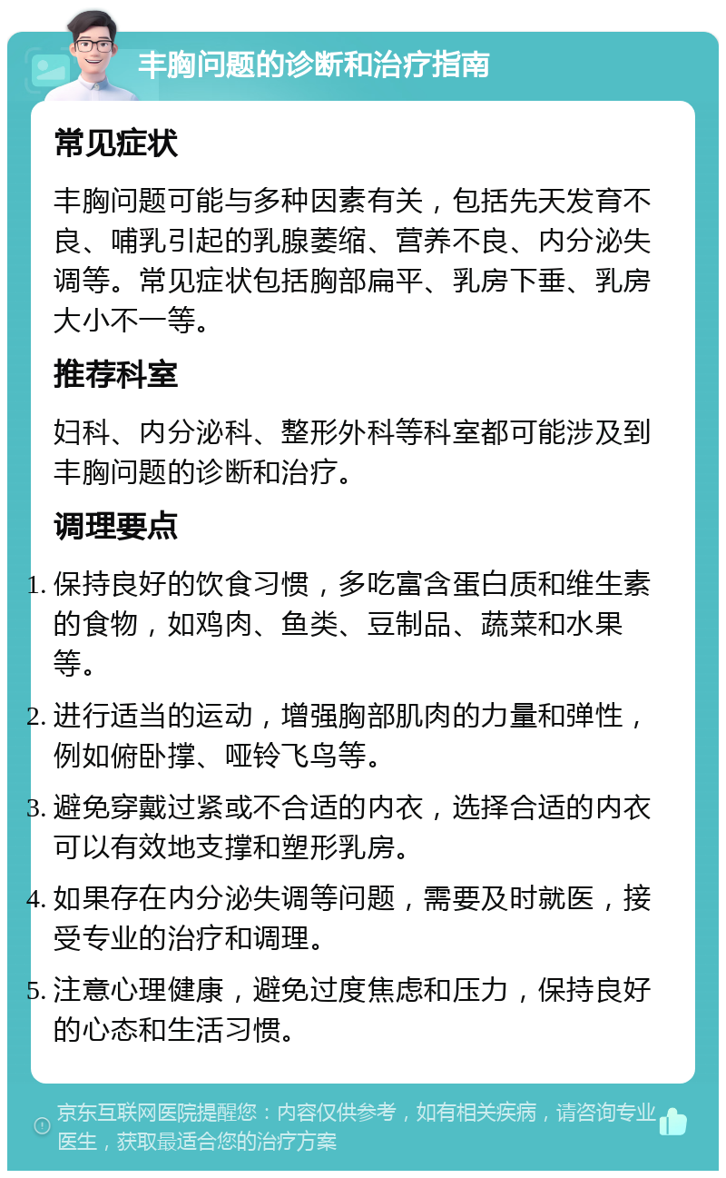 丰胸问题的诊断和治疗指南 常见症状 丰胸问题可能与多种因素有关，包括先天发育不良、哺乳引起的乳腺萎缩、营养不良、内分泌失调等。常见症状包括胸部扁平、乳房下垂、乳房大小不一等。 推荐科室 妇科、内分泌科、整形外科等科室都可能涉及到丰胸问题的诊断和治疗。 调理要点 保持良好的饮食习惯，多吃富含蛋白质和维生素的食物，如鸡肉、鱼类、豆制品、蔬菜和水果等。 进行适当的运动，增强胸部肌肉的力量和弹性，例如俯卧撑、哑铃飞鸟等。 避免穿戴过紧或不合适的内衣，选择合适的内衣可以有效地支撑和塑形乳房。 如果存在内分泌失调等问题，需要及时就医，接受专业的治疗和调理。 注意心理健康，避免过度焦虑和压力，保持良好的心态和生活习惯。