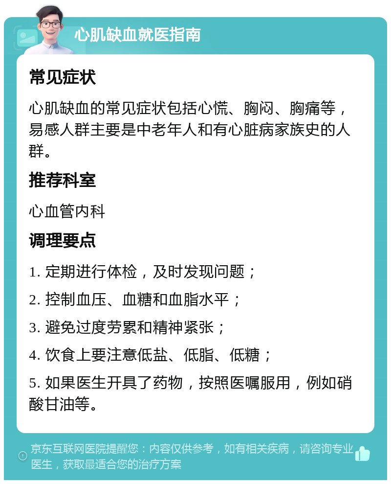 心肌缺血就医指南 常见症状 心肌缺血的常见症状包括心慌、胸闷、胸痛等，易感人群主要是中老年人和有心脏病家族史的人群。 推荐科室 心血管内科 调理要点 1. 定期进行体检，及时发现问题； 2. 控制血压、血糖和血脂水平； 3. 避免过度劳累和精神紧张； 4. 饮食上要注意低盐、低脂、低糖； 5. 如果医生开具了药物，按照医嘱服用，例如硝酸甘油等。