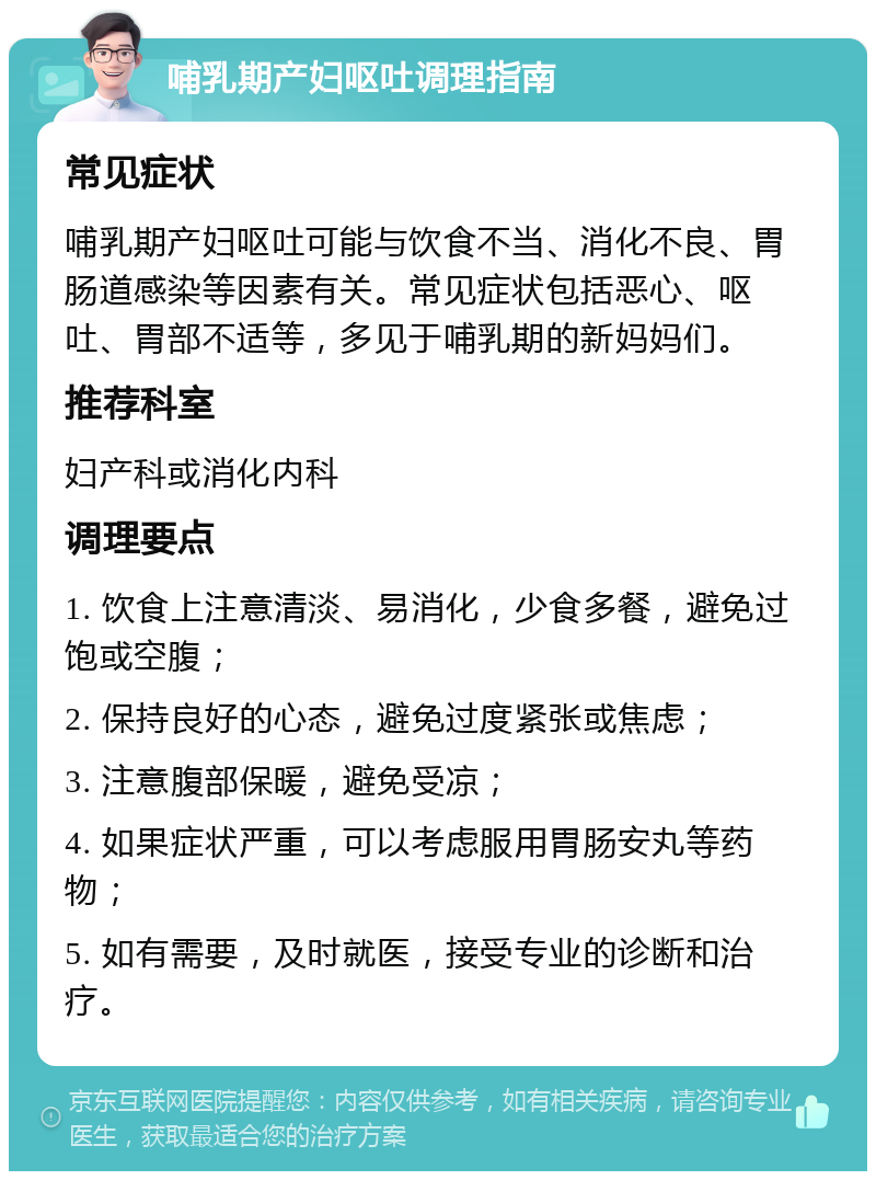 哺乳期产妇呕吐调理指南 常见症状 哺乳期产妇呕吐可能与饮食不当、消化不良、胃肠道感染等因素有关。常见症状包括恶心、呕吐、胃部不适等，多见于哺乳期的新妈妈们。 推荐科室 妇产科或消化内科 调理要点 1. 饮食上注意清淡、易消化，少食多餐，避免过饱或空腹； 2. 保持良好的心态，避免过度紧张或焦虑； 3. 注意腹部保暖，避免受凉； 4. 如果症状严重，可以考虑服用胃肠安丸等药物； 5. 如有需要，及时就医，接受专业的诊断和治疗。