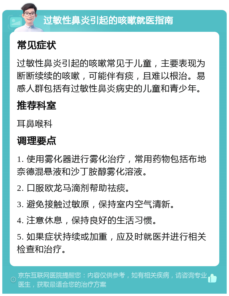 过敏性鼻炎引起的咳嗽就医指南 常见症状 过敏性鼻炎引起的咳嗽常见于儿童，主要表现为断断续续的咳嗽，可能伴有痰，且难以根治。易感人群包括有过敏性鼻炎病史的儿童和青少年。 推荐科室 耳鼻喉科 调理要点 1. 使用雾化器进行雾化治疗，常用药物包括布地奈德混悬液和沙丁胺醇雾化溶液。 2. 口服欧龙马滴剂帮助祛痰。 3. 避免接触过敏原，保持室内空气清新。 4. 注意休息，保持良好的生活习惯。 5. 如果症状持续或加重，应及时就医并进行相关检查和治疗。