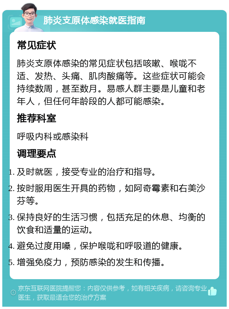 肺炎支原体感染就医指南 常见症状 肺炎支原体感染的常见症状包括咳嗽、喉咙不适、发热、头痛、肌肉酸痛等。这些症状可能会持续数周，甚至数月。易感人群主要是儿童和老年人，但任何年龄段的人都可能感染。 推荐科室 呼吸内科或感染科 调理要点 及时就医，接受专业的治疗和指导。 按时服用医生开具的药物，如阿奇霉素和右美沙芬等。 保持良好的生活习惯，包括充足的休息、均衡的饮食和适量的运动。 避免过度用嗓，保护喉咙和呼吸道的健康。 增强免疫力，预防感染的发生和传播。