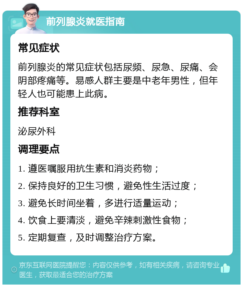 前列腺炎就医指南 常见症状 前列腺炎的常见症状包括尿频、尿急、尿痛、会阴部疼痛等。易感人群主要是中老年男性，但年轻人也可能患上此病。 推荐科室 泌尿外科 调理要点 1. 遵医嘱服用抗生素和消炎药物； 2. 保持良好的卫生习惯，避免性生活过度； 3. 避免长时间坐着，多进行适量运动； 4. 饮食上要清淡，避免辛辣刺激性食物； 5. 定期复查，及时调整治疗方案。