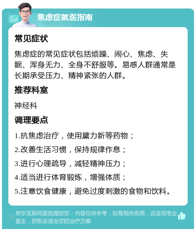 焦虑症就医指南 常见症状 焦虑症的常见症状包括烦躁、闹心、焦虑、失眠、浑身无力、全身不舒服等。易感人群通常是长期承受压力、精神紧张的人群。 推荐科室 神经科 调理要点 1.抗焦虑治疗，使用黛力新等药物； 2.改善生活习惯，保持规律作息； 3.进行心理疏导，减轻精神压力； 4.适当进行体育锻炼，增强体质； 5.注意饮食健康，避免过度刺激的食物和饮料。