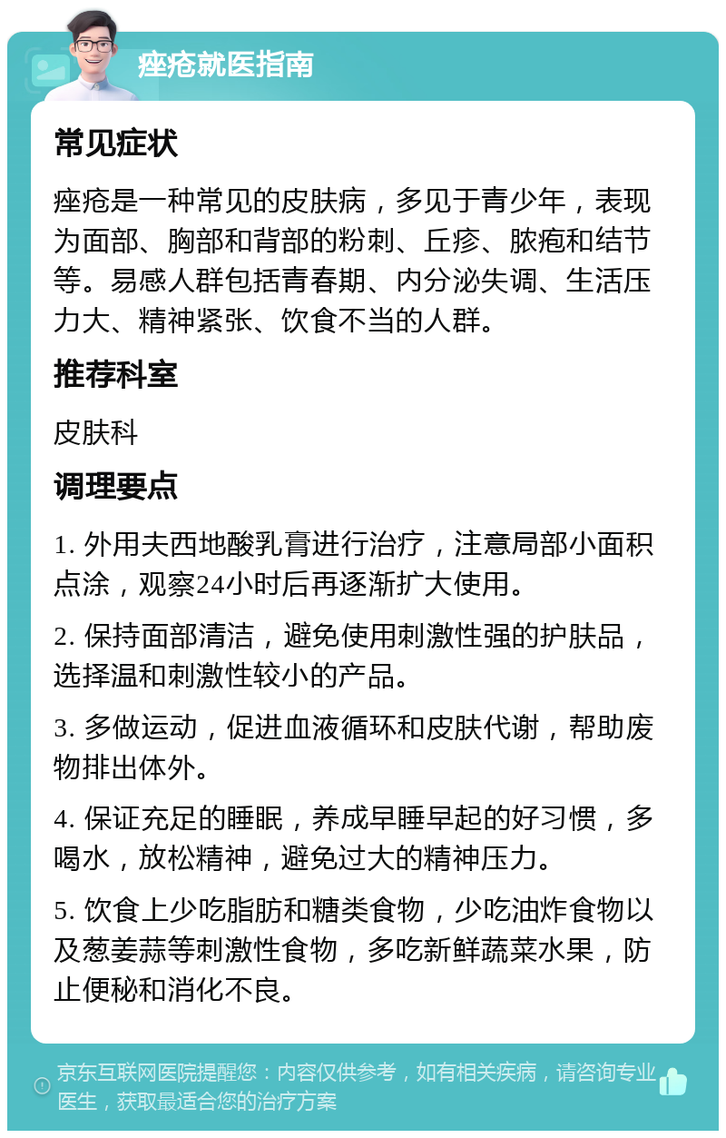 痤疮就医指南 常见症状 痤疮是一种常见的皮肤病，多见于青少年，表现为面部、胸部和背部的粉刺、丘疹、脓疱和结节等。易感人群包括青春期、内分泌失调、生活压力大、精神紧张、饮食不当的人群。 推荐科室 皮肤科 调理要点 1. 外用夫西地酸乳膏进行治疗，注意局部小面积点涂，观察24小时后再逐渐扩大使用。 2. 保持面部清洁，避免使用刺激性强的护肤品，选择温和刺激性较小的产品。 3. 多做运动，促进血液循环和皮肤代谢，帮助废物排出体外。 4. 保证充足的睡眠，养成早睡早起的好习惯，多喝水，放松精神，避免过大的精神压力。 5. 饮食上少吃脂肪和糖类食物，少吃油炸食物以及葱姜蒜等刺激性食物，多吃新鲜蔬菜水果，防止便秘和消化不良。