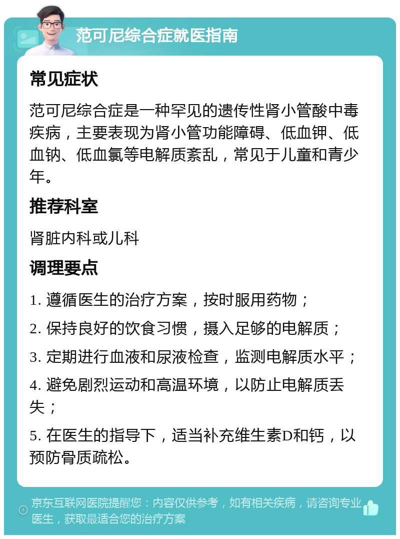 范可尼综合症就医指南 常见症状 范可尼综合症是一种罕见的遗传性肾小管酸中毒疾病，主要表现为肾小管功能障碍、低血钾、低血钠、低血氯等电解质紊乱，常见于儿童和青少年。 推荐科室 肾脏内科或儿科 调理要点 1. 遵循医生的治疗方案，按时服用药物； 2. 保持良好的饮食习惯，摄入足够的电解质； 3. 定期进行血液和尿液检查，监测电解质水平； 4. 避免剧烈运动和高温环境，以防止电解质丢失； 5. 在医生的指导下，适当补充维生素D和钙，以预防骨质疏松。