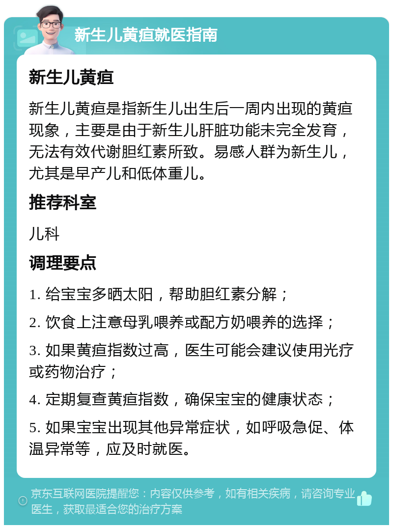 新生儿黄疸就医指南 新生儿黄疸 新生儿黄疸是指新生儿出生后一周内出现的黄疸现象，主要是由于新生儿肝脏功能未完全发育，无法有效代谢胆红素所致。易感人群为新生儿，尤其是早产儿和低体重儿。 推荐科室 儿科 调理要点 1. 给宝宝多晒太阳，帮助胆红素分解； 2. 饮食上注意母乳喂养或配方奶喂养的选择； 3. 如果黄疸指数过高，医生可能会建议使用光疗或药物治疗； 4. 定期复查黄疸指数，确保宝宝的健康状态； 5. 如果宝宝出现其他异常症状，如呼吸急促、体温异常等，应及时就医。