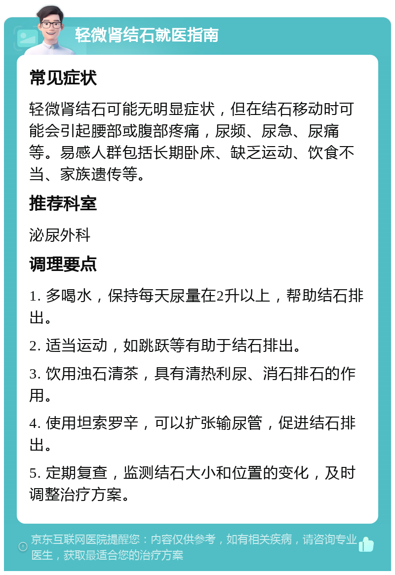 轻微肾结石就医指南 常见症状 轻微肾结石可能无明显症状，但在结石移动时可能会引起腰部或腹部疼痛，尿频、尿急、尿痛等。易感人群包括长期卧床、缺乏运动、饮食不当、家族遗传等。 推荐科室 泌尿外科 调理要点 1. 多喝水，保持每天尿量在2升以上，帮助结石排出。 2. 适当运动，如跳跃等有助于结石排出。 3. 饮用浊石清茶，具有清热利尿、消石排石的作用。 4. 使用坦索罗辛，可以扩张输尿管，促进结石排出。 5. 定期复查，监测结石大小和位置的变化，及时调整治疗方案。