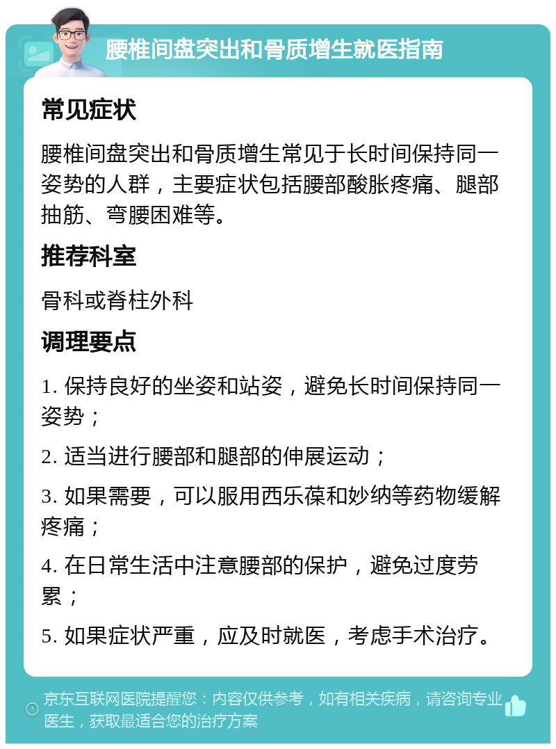 腰椎间盘突出和骨质增生就医指南 常见症状 腰椎间盘突出和骨质增生常见于长时间保持同一姿势的人群，主要症状包括腰部酸胀疼痛、腿部抽筋、弯腰困难等。 推荐科室 骨科或脊柱外科 调理要点 1. 保持良好的坐姿和站姿，避免长时间保持同一姿势； 2. 适当进行腰部和腿部的伸展运动； 3. 如果需要，可以服用西乐葆和妙纳等药物缓解疼痛； 4. 在日常生活中注意腰部的保护，避免过度劳累； 5. 如果症状严重，应及时就医，考虑手术治疗。