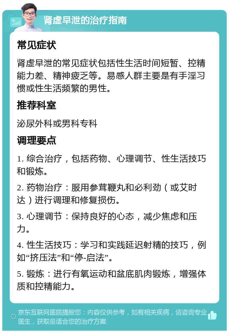 肾虚早泄的治疗指南 常见症状 肾虚早泄的常见症状包括性生活时间短暂、控精能力差、精神疲乏等。易感人群主要是有手淫习惯或性生活频繁的男性。 推荐科室 泌尿外科或男科专科 调理要点 1. 综合治疗，包括药物、心理调节、性生活技巧和锻炼。 2. 药物治疗：服用参茸鞭丸和必利劲（或艾时达）进行调理和修复损伤。 3. 心理调节：保持良好的心态，减少焦虑和压力。 4. 性生活技巧：学习和实践延迟射精的技巧，例如“挤压法”和“停-启法”。 5. 锻炼：进行有氧运动和盆底肌肉锻炼，增强体质和控精能力。