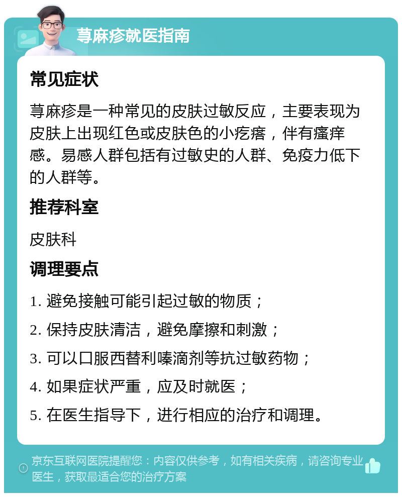 荨麻疹就医指南 常见症状 荨麻疹是一种常见的皮肤过敏反应，主要表现为皮肤上出现红色或皮肤色的小疙瘩，伴有瘙痒感。易感人群包括有过敏史的人群、免疫力低下的人群等。 推荐科室 皮肤科 调理要点 1. 避免接触可能引起过敏的物质； 2. 保持皮肤清洁，避免摩擦和刺激； 3. 可以口服西替利嗪滴剂等抗过敏药物； 4. 如果症状严重，应及时就医； 5. 在医生指导下，进行相应的治疗和调理。