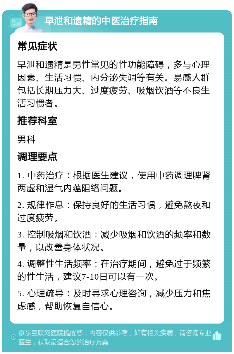 早泄和遗精的中医治疗指南 常见症状 早泄和遗精是男性常见的性功能障碍，多与心理因素、生活习惯、内分泌失调等有关。易感人群包括长期压力大、过度疲劳、吸烟饮酒等不良生活习惯者。 推荐科室 男科 调理要点 1. 中药治疗：根据医生建议，使用中药调理脾肾两虚和湿气内蕴阻络问题。 2. 规律作息：保持良好的生活习惯，避免熬夜和过度疲劳。 3. 控制吸烟和饮酒：减少吸烟和饮酒的频率和数量，以改善身体状况。 4. 调整性生活频率：在治疗期间，避免过于频繁的性生活，建议7-10日可以有一次。 5. 心理疏导：及时寻求心理咨询，减少压力和焦虑感，帮助恢复自信心。