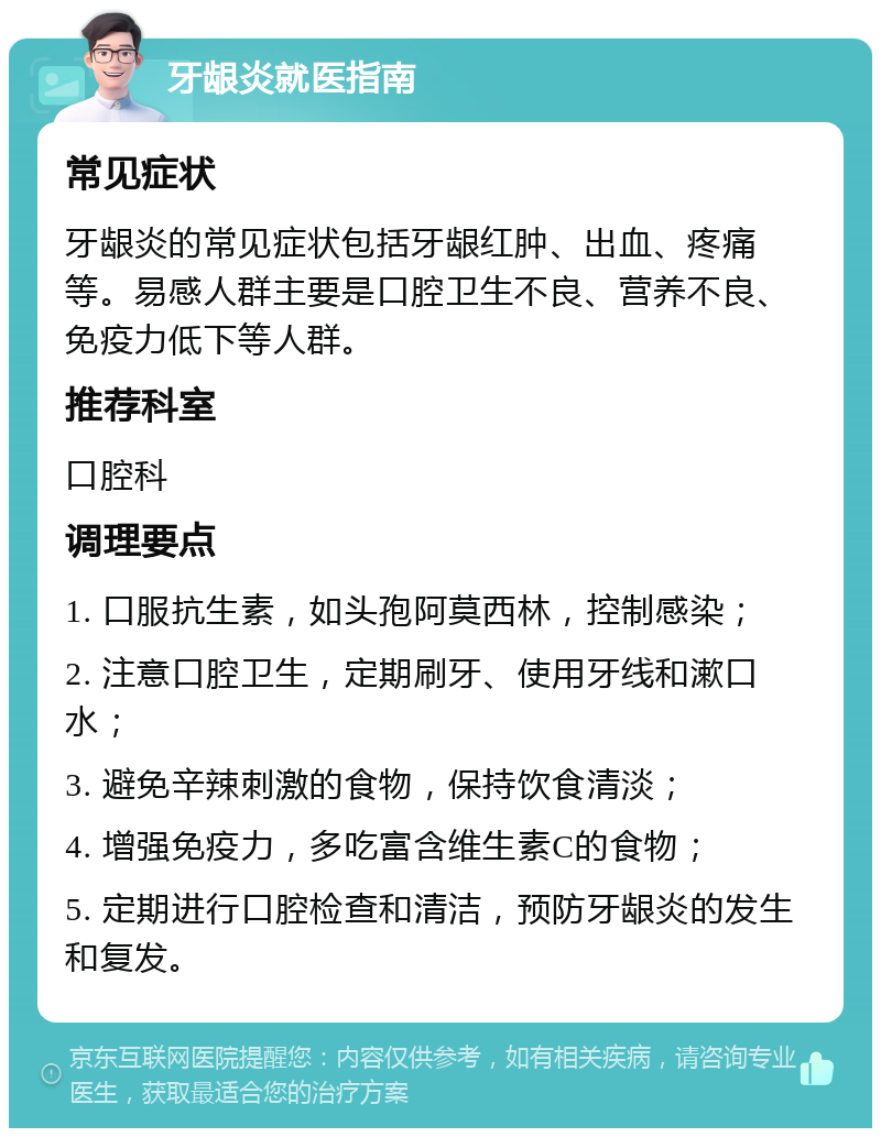 牙龈炎就医指南 常见症状 牙龈炎的常见症状包括牙龈红肿、出血、疼痛等。易感人群主要是口腔卫生不良、营养不良、免疫力低下等人群。 推荐科室 口腔科 调理要点 1. 口服抗生素，如头孢阿莫西林，控制感染； 2. 注意口腔卫生，定期刷牙、使用牙线和漱口水； 3. 避免辛辣刺激的食物，保持饮食清淡； 4. 增强免疫力，多吃富含维生素C的食物； 5. 定期进行口腔检查和清洁，预防牙龈炎的发生和复发。