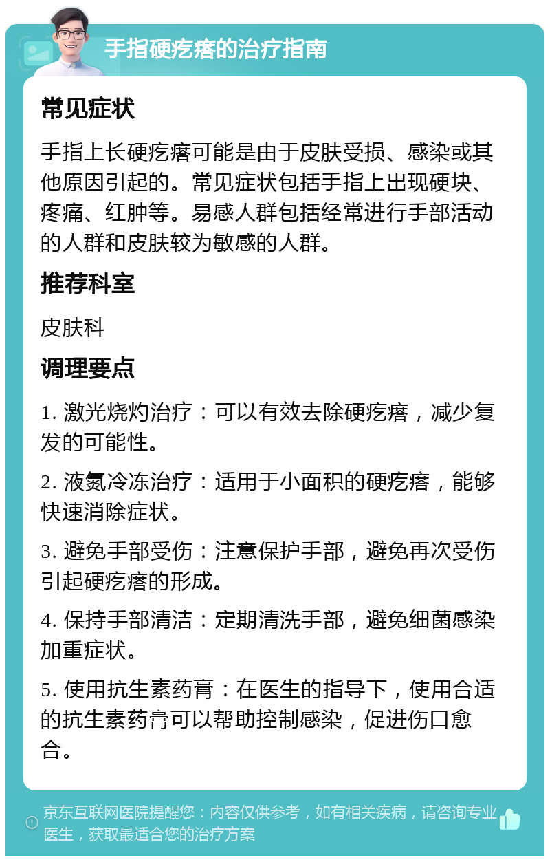 手指硬疙瘩的治疗指南 常见症状 手指上长硬疙瘩可能是由于皮肤受损、感染或其他原因引起的。常见症状包括手指上出现硬块、疼痛、红肿等。易感人群包括经常进行手部活动的人群和皮肤较为敏感的人群。 推荐科室 皮肤科 调理要点 1. 激光烧灼治疗：可以有效去除硬疙瘩，减少复发的可能性。 2. 液氮冷冻治疗：适用于小面积的硬疙瘩，能够快速消除症状。 3. 避免手部受伤：注意保护手部，避免再次受伤引起硬疙瘩的形成。 4. 保持手部清洁：定期清洗手部，避免细菌感染加重症状。 5. 使用抗生素药膏：在医生的指导下，使用合适的抗生素药膏可以帮助控制感染，促进伤口愈合。