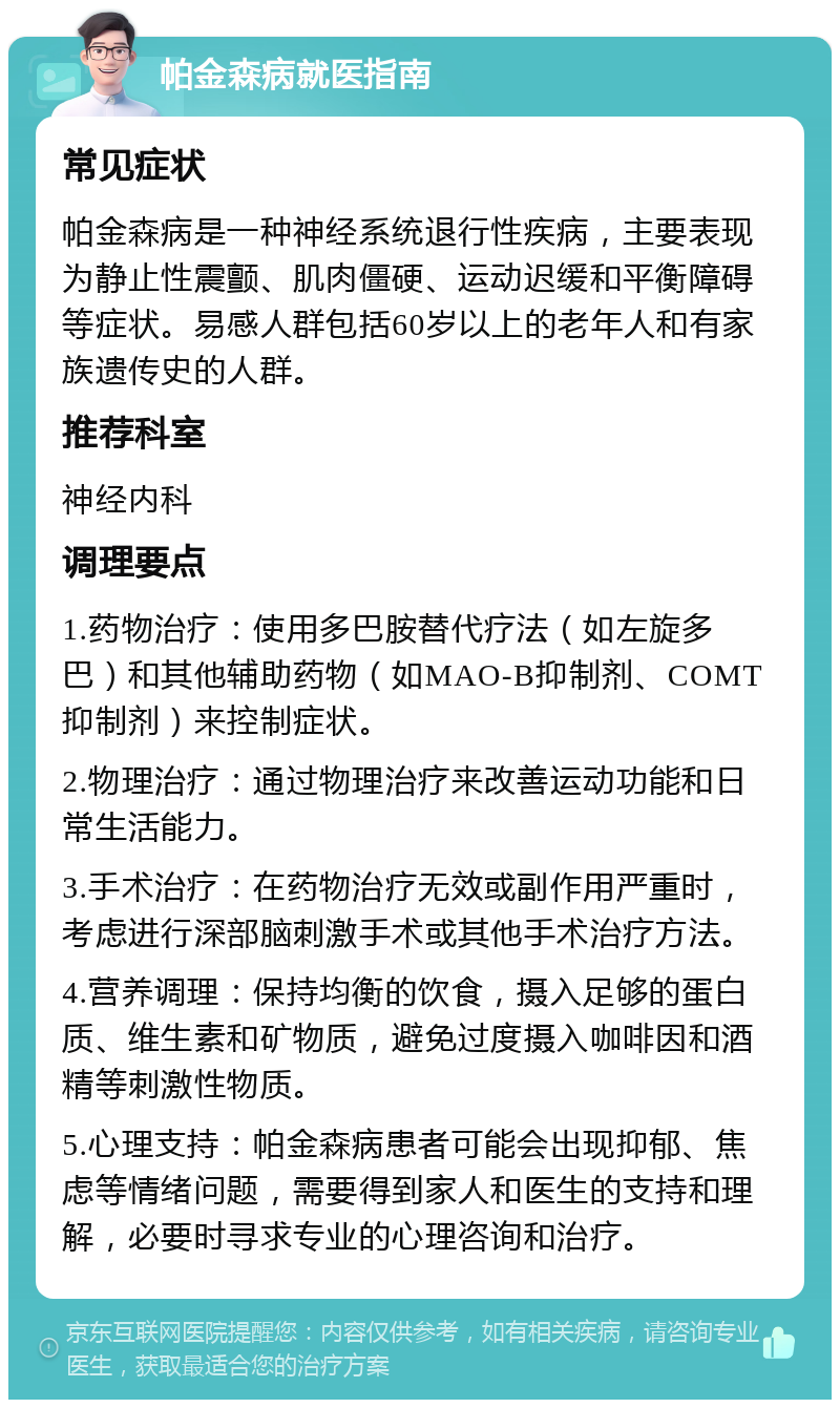 帕金森病就医指南 常见症状 帕金森病是一种神经系统退行性疾病，主要表现为静止性震颤、肌肉僵硬、运动迟缓和平衡障碍等症状。易感人群包括60岁以上的老年人和有家族遗传史的人群。 推荐科室 神经内科 调理要点 1.药物治疗：使用多巴胺替代疗法（如左旋多巴）和其他辅助药物（如MAO-B抑制剂、COMT抑制剂）来控制症状。 2.物理治疗：通过物理治疗来改善运动功能和日常生活能力。 3.手术治疗：在药物治疗无效或副作用严重时，考虑进行深部脑刺激手术或其他手术治疗方法。 4.营养调理：保持均衡的饮食，摄入足够的蛋白质、维生素和矿物质，避免过度摄入咖啡因和酒精等刺激性物质。 5.心理支持：帕金森病患者可能会出现抑郁、焦虑等情绪问题，需要得到家人和医生的支持和理解，必要时寻求专业的心理咨询和治疗。