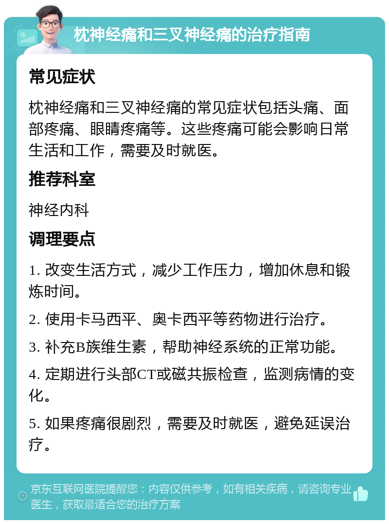 枕神经痛和三叉神经痛的治疗指南 常见症状 枕神经痛和三叉神经痛的常见症状包括头痛、面部疼痛、眼睛疼痛等。这些疼痛可能会影响日常生活和工作，需要及时就医。 推荐科室 神经内科 调理要点 1. 改变生活方式，减少工作压力，增加休息和锻炼时间。 2. 使用卡马西平、奥卡西平等药物进行治疗。 3. 补充B族维生素，帮助神经系统的正常功能。 4. 定期进行头部CT或磁共振检查，监测病情的变化。 5. 如果疼痛很剧烈，需要及时就医，避免延误治疗。