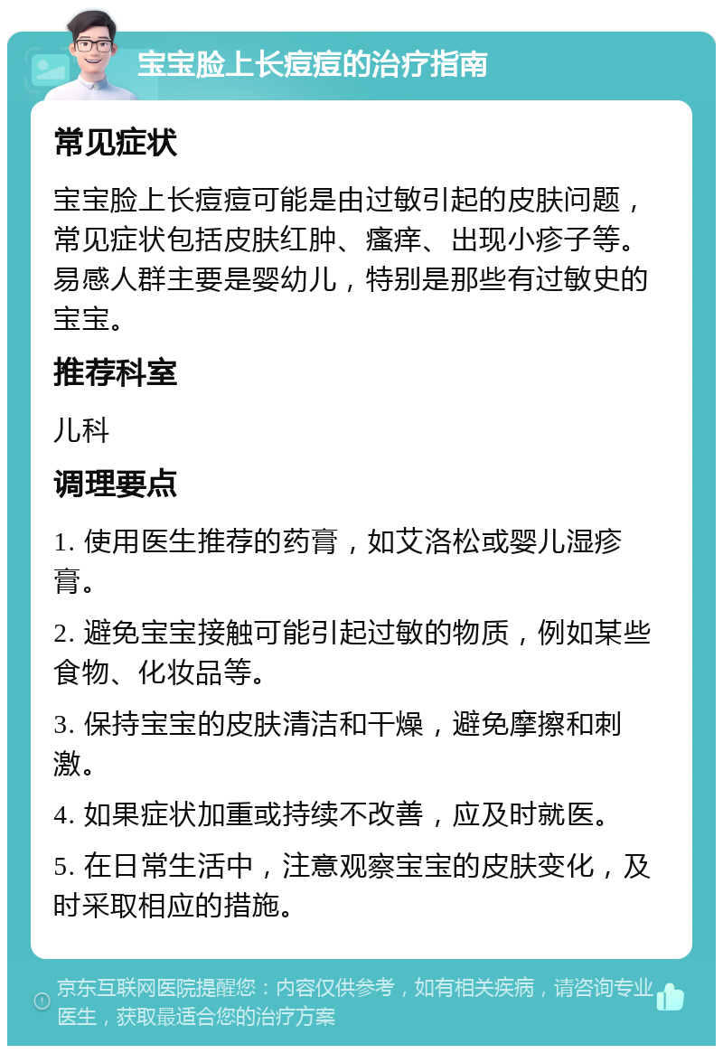 宝宝脸上长痘痘的治疗指南 常见症状 宝宝脸上长痘痘可能是由过敏引起的皮肤问题，常见症状包括皮肤红肿、瘙痒、出现小疹子等。易感人群主要是婴幼儿，特别是那些有过敏史的宝宝。 推荐科室 儿科 调理要点 1. 使用医生推荐的药膏，如艾洛松或婴儿湿疹膏。 2. 避免宝宝接触可能引起过敏的物质，例如某些食物、化妆品等。 3. 保持宝宝的皮肤清洁和干燥，避免摩擦和刺激。 4. 如果症状加重或持续不改善，应及时就医。 5. 在日常生活中，注意观察宝宝的皮肤变化，及时采取相应的措施。