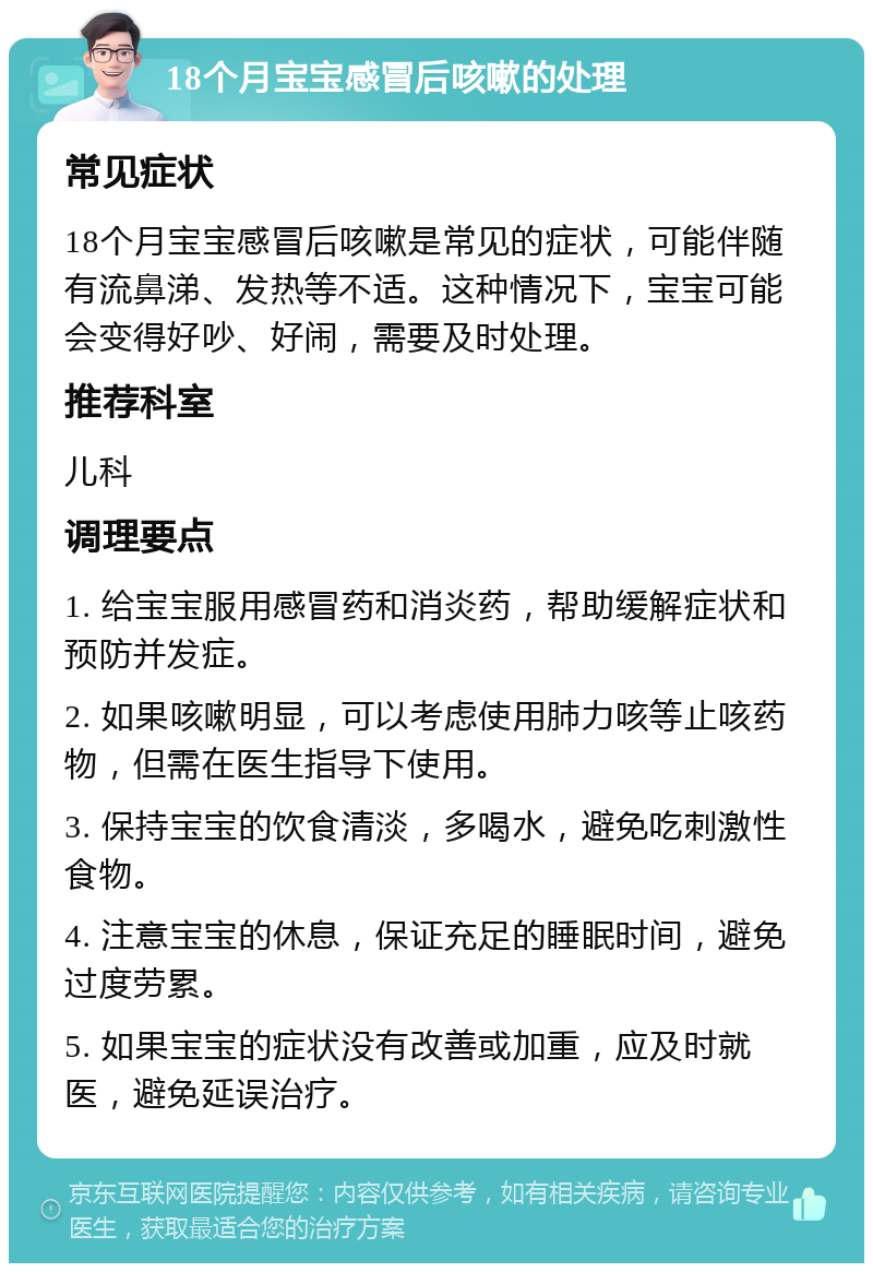 18个月宝宝感冒后咳嗽的处理 常见症状 18个月宝宝感冒后咳嗽是常见的症状，可能伴随有流鼻涕、发热等不适。这种情况下，宝宝可能会变得好吵、好闹，需要及时处理。 推荐科室 儿科 调理要点 1. 给宝宝服用感冒药和消炎药，帮助缓解症状和预防并发症。 2. 如果咳嗽明显，可以考虑使用肺力咳等止咳药物，但需在医生指导下使用。 3. 保持宝宝的饮食清淡，多喝水，避免吃刺激性食物。 4. 注意宝宝的休息，保证充足的睡眠时间，避免过度劳累。 5. 如果宝宝的症状没有改善或加重，应及时就医，避免延误治疗。