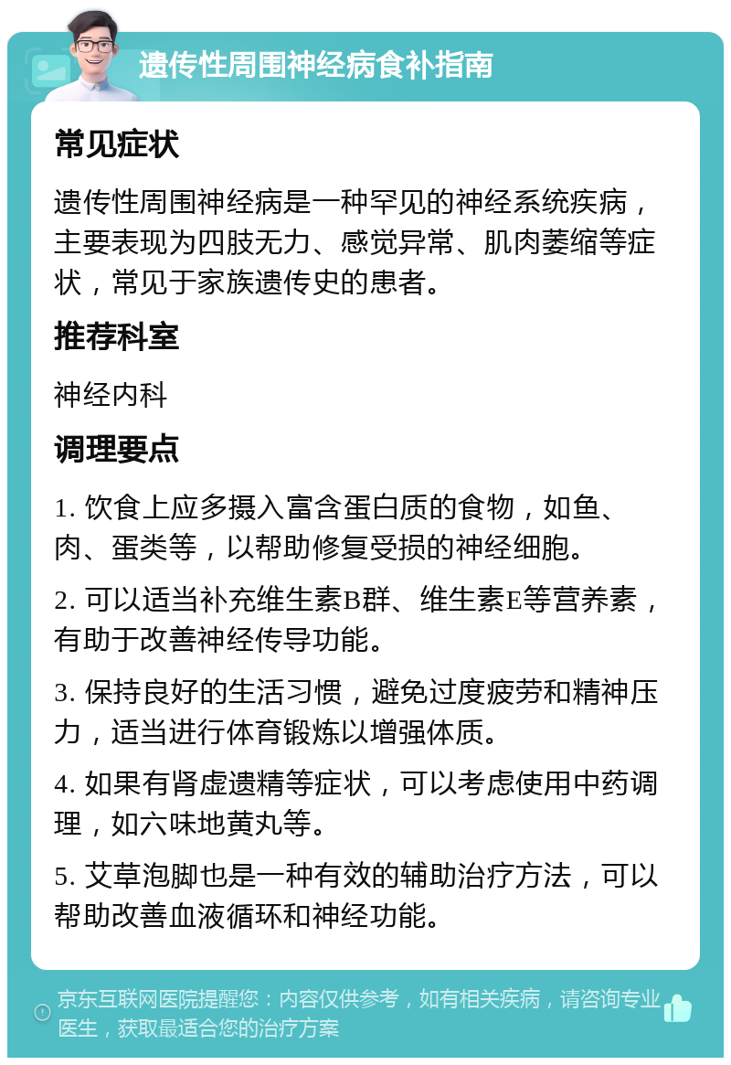 遗传性周围神经病食补指南 常见症状 遗传性周围神经病是一种罕见的神经系统疾病，主要表现为四肢无力、感觉异常、肌肉萎缩等症状，常见于家族遗传史的患者。 推荐科室 神经内科 调理要点 1. 饮食上应多摄入富含蛋白质的食物，如鱼、肉、蛋类等，以帮助修复受损的神经细胞。 2. 可以适当补充维生素B群、维生素E等营养素，有助于改善神经传导功能。 3. 保持良好的生活习惯，避免过度疲劳和精神压力，适当进行体育锻炼以增强体质。 4. 如果有肾虚遗精等症状，可以考虑使用中药调理，如六味地黄丸等。 5. 艾草泡脚也是一种有效的辅助治疗方法，可以帮助改善血液循环和神经功能。