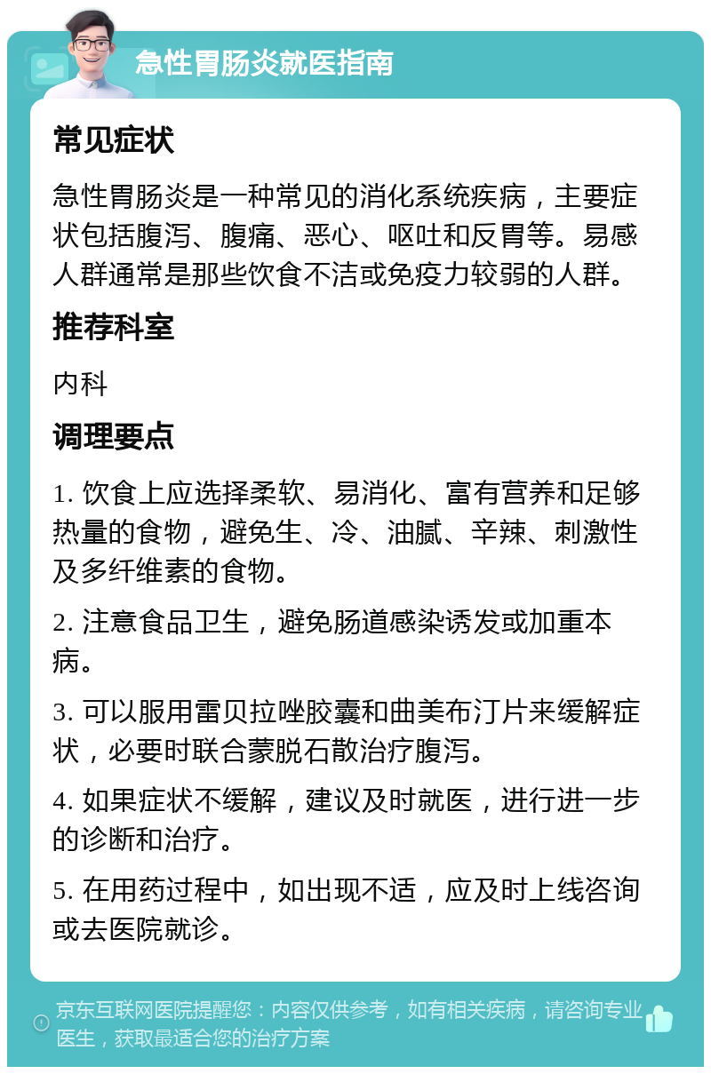 急性胃肠炎就医指南 常见症状 急性胃肠炎是一种常见的消化系统疾病，主要症状包括腹泻、腹痛、恶心、呕吐和反胃等。易感人群通常是那些饮食不洁或免疫力较弱的人群。 推荐科室 内科 调理要点 1. 饮食上应选择柔软、易消化、富有营养和足够热量的食物，避免生、冷、油腻、辛辣、刺激性及多纤维素的食物。 2. 注意食品卫生，避免肠道感染诱发或加重本病。 3. 可以服用雷贝拉唑胶囊和曲美布汀片来缓解症状，必要时联合蒙脱石散治疗腹泻。 4. 如果症状不缓解，建议及时就医，进行进一步的诊断和治疗。 5. 在用药过程中，如出现不适，应及时上线咨询或去医院就诊。